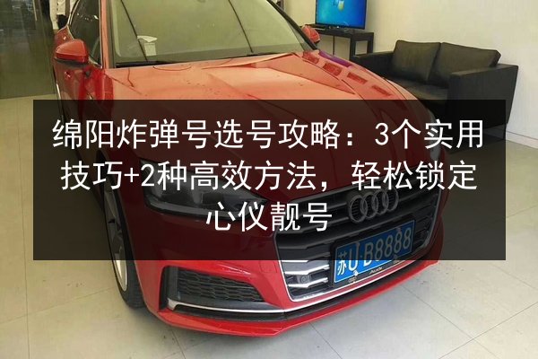 绵阳炸弹号选号攻略：3个实用技巧+2种高效方法，轻松锁定心仪靓号