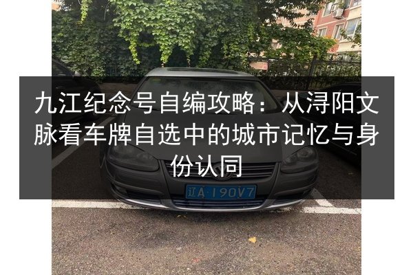 九江纪念号自编攻略：从浔阳文脉看车牌自选中的城市记忆与身份认同