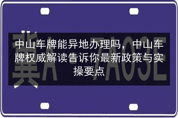 中山车牌能异地办理吗，中山车牌权威解读告诉你最新政策与实操要点