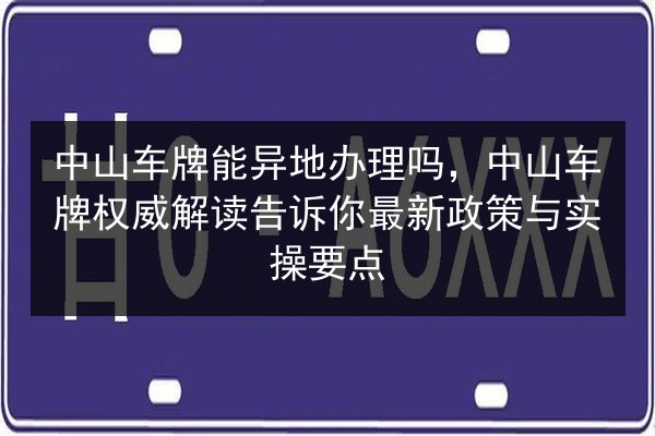 中山车牌能异地办理吗,中山车牌权威解读告诉你最新政策与实操要点 第3张 中山车牌能异地办理吗,中山车牌权威解读告诉你最新政策与实操要点 第3张