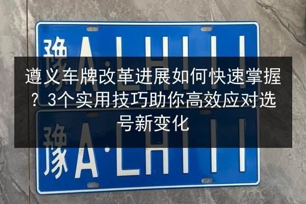 遵义车牌改革进展如何快速掌握？3个实用技巧助你高效应对选号新变化
