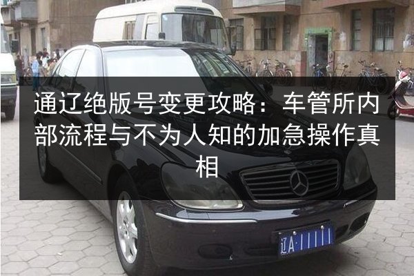 通辽绝版号变更攻略：车管所内部流程与不为人知的加急操作真相