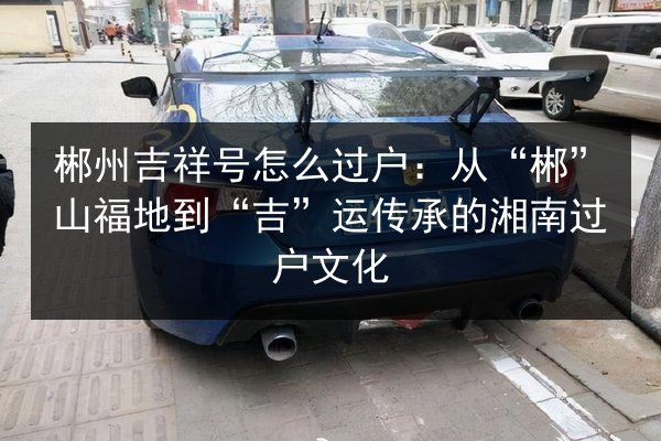 郴州吉祥号怎么过户:从“郴”山福地到“吉”运传承的湘南过户文化 第2张 郴州吉祥号怎么过户:从“郴”山福地到“吉”运传承的湘南过户文化 第2张