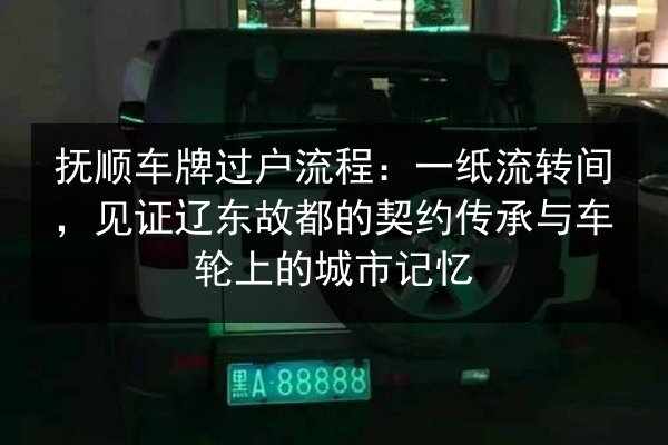 抚顺车牌过户流程：一纸流转间，见证辽东故都的契约传承与车轮上的城市记忆