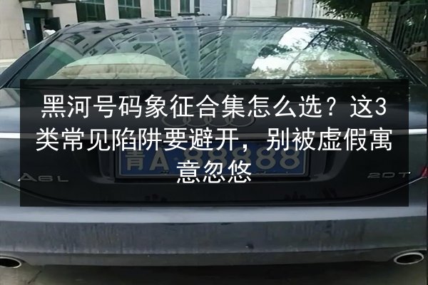 黑河号码象征合集怎么选？这3类常见陷阱要避开，别被虚假寓意忽悠