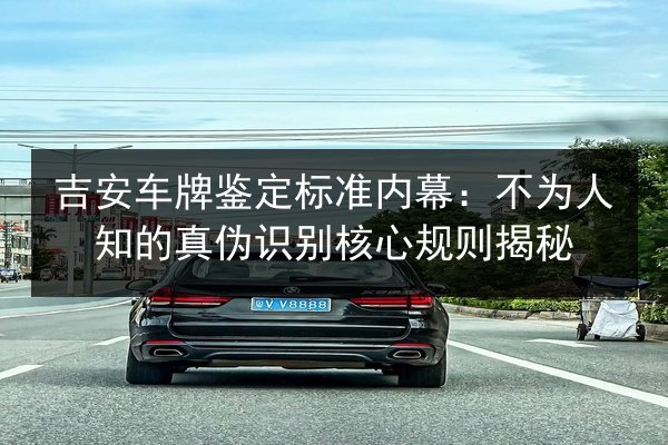 吉安车牌鉴定标准内幕：不为人知的真伪识别核心规则揭秘