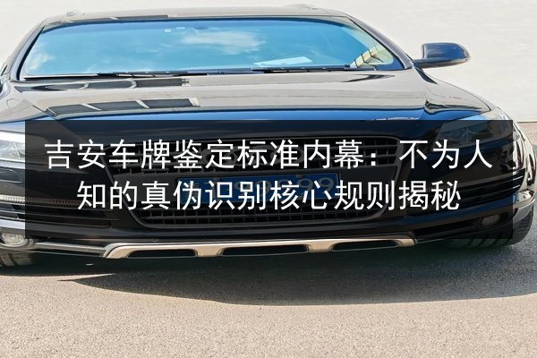 吉安车牌鉴定标准内幕:不为人知的真伪识别核心规则揭秘 第2张 吉安车牌鉴定标准内幕:不为人知的真伪识别核心规则揭秘 第2张