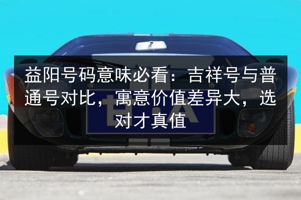 益阳号码意味必看：吉祥号与普通号对比，寓意价值差异大，选对才真值