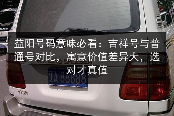 益阳号码意味必看：吉祥号与普通号对比，寓意价值差异大，选对才真值 第2张