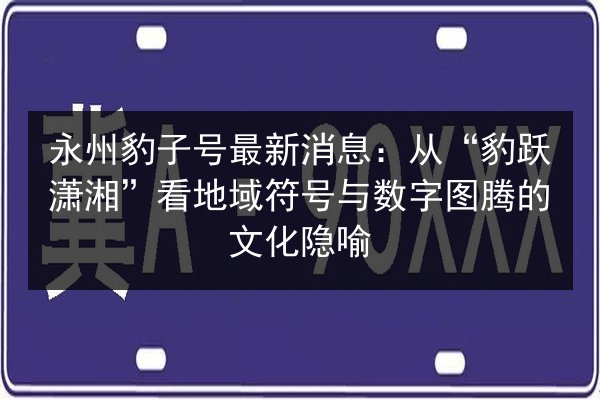永州豹子号最新消息:从“豹跃潇湘”看地域符号与数字图腾的文化隐喻 第2张 永州豹子号最新消息:从“豹跃潇湘”看地域符号与数字图腾的文化隐喻 第2张