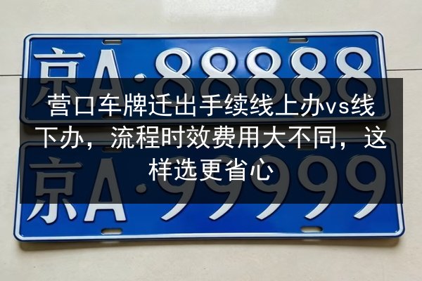 营口车牌迁出手续线上办vs线下办，流程时效费用大不同，这样选更省心