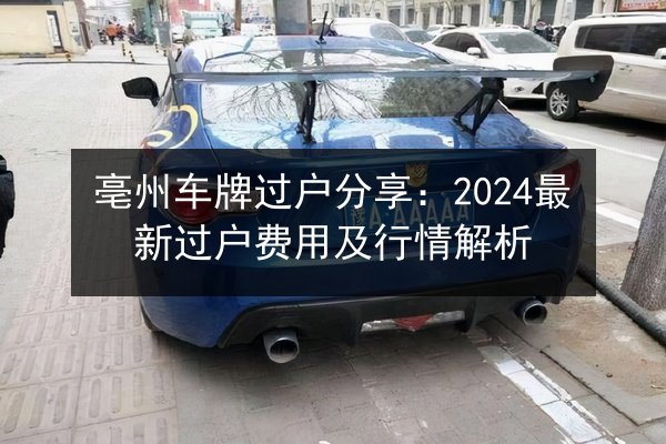 亳州车牌过户分享:2024最新过户费用及行情解析 第3张 亳州车牌过户分享:2024最新过户费用及行情解析 第3张