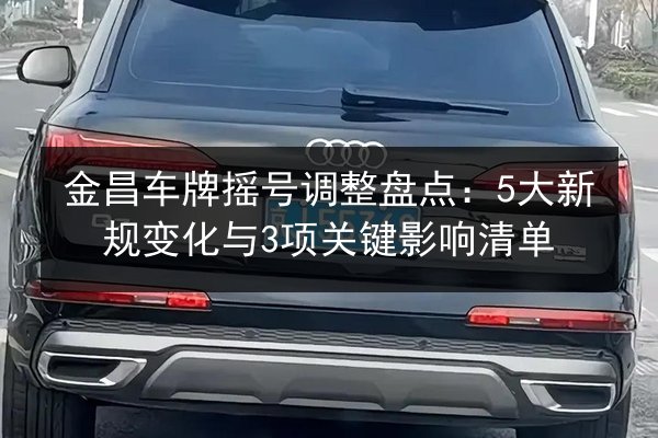 金昌车牌摇号调整盘点：5大新规变化与3项关键影响清单
