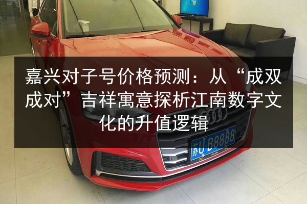 嘉兴对子号价格预测:从“成双成对”吉祥寓意探析江南数字文化的升值逻辑 第2张 嘉兴对子号价格预测:从“成双成对”吉祥寓意探析江南数字文化的升值逻辑 第2张