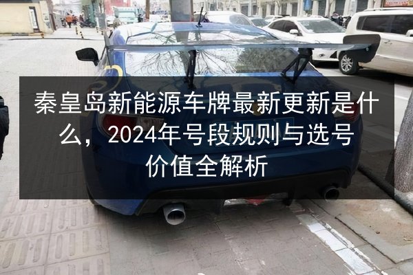 秦皇岛新能源车牌最新更新是什么,2024年号段规则与选号价值全解析 第3张 秦皇岛新能源车牌最新更新是什么,2024年号段规则与选号价值全解析 第3张