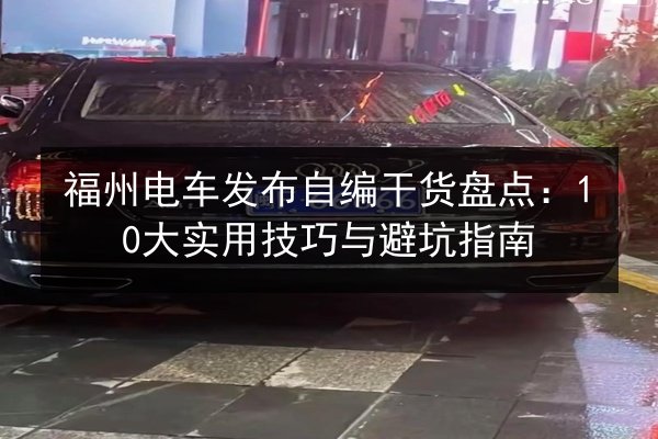 福州电车发布自编干货盘点：10大实用技巧与避坑指南