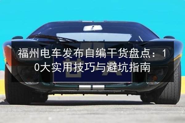 福州电车发布自编干货盘点：10大实用技巧与避坑指南 第2张