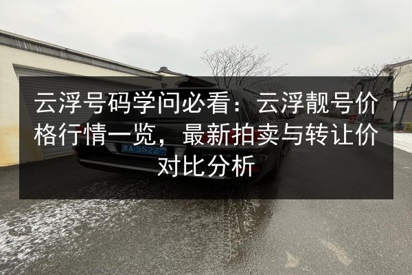 云浮号码学问必看:云浮靓号价格行情一览,最新拍卖与转让价对比分析 第2张 云浮号码学问必看:云浮靓号价格行情一览,最新拍卖与转让价对比分析 第2张