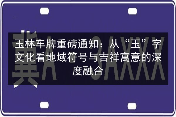 玉林车牌重磅通知:从“玉”字文化看地域符号与吉祥寓意的深度融合 第2张 玉林车牌重磅通知:从“玉”字文化看地域符号与吉祥寓意的深度融合 第2张