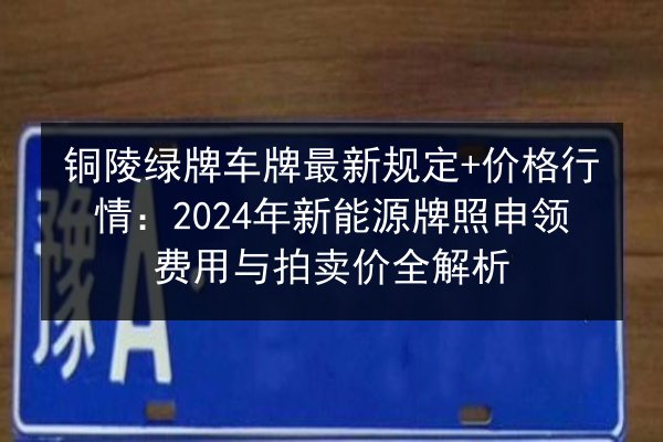 铜陵绿牌车牌最新规定+价格行情：2024年新能源牌照申领费用与拍卖价全解析 第2张