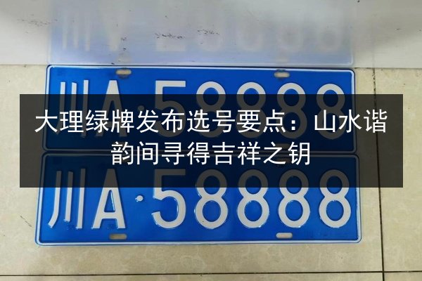 大理绿牌发布选号要点：山水谐韵间寻得吉祥之钥
