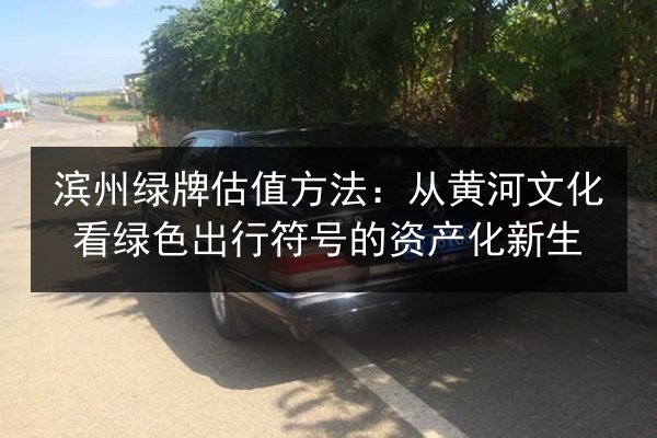 滨州绿牌估值方法：从黄河文化看绿色出行符号的资产化新生