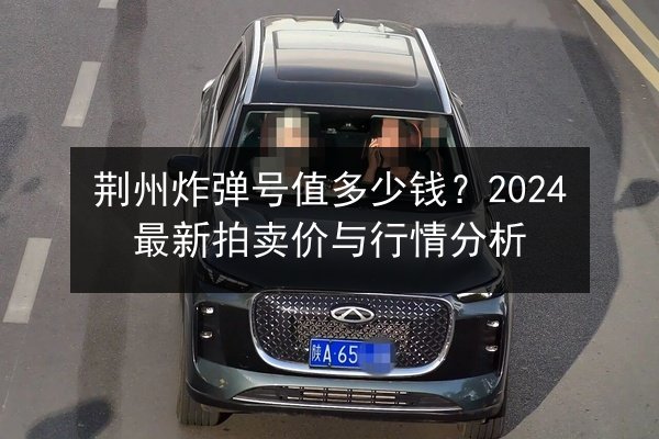 荆州炸弹号值多少钱？2024最新拍卖价与行情分析