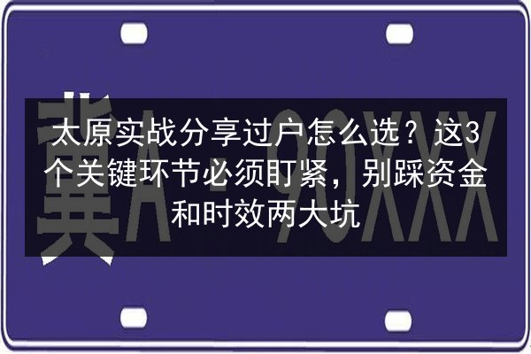 太原实战分享过户怎么选？这3个关键环节必须盯紧，别踩资金和时效两大坑 第3张