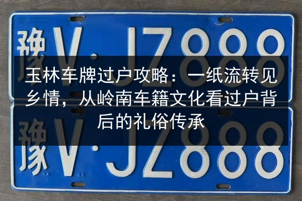 玉林车牌过户攻略：一纸流转见乡情，从岭南车籍文化看过户背后的礼俗传承