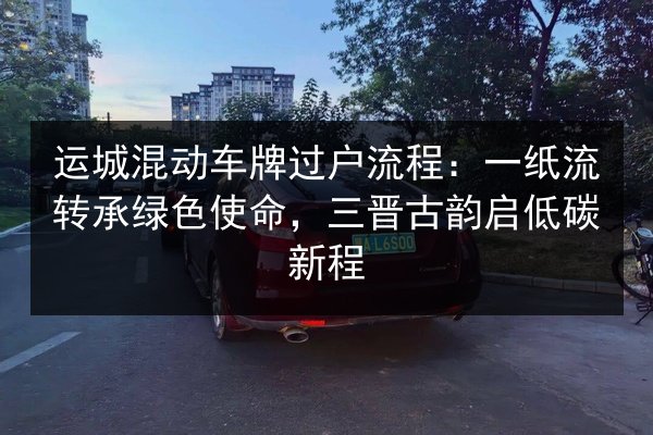 运城混动车牌过户流程：一纸流转承绿色使命，三晋古韵启低碳新程