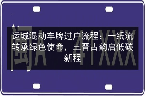运城混动车牌过户流程:一纸流转承绿色使命,三晋古韵启低碳新程 第2张 运城混动车牌过户流程:一纸流转承绿色使命,三晋古韵启低碳新程 第2张