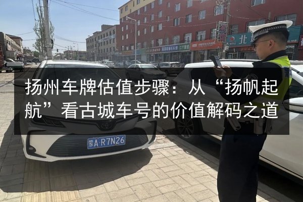 扬州车牌估值步骤:从“扬帆起航”看古城车号的价值解码之道 第2张 扬州车牌估值步骤:从“扬帆起航”看古城车号的价值解码之道 第2张