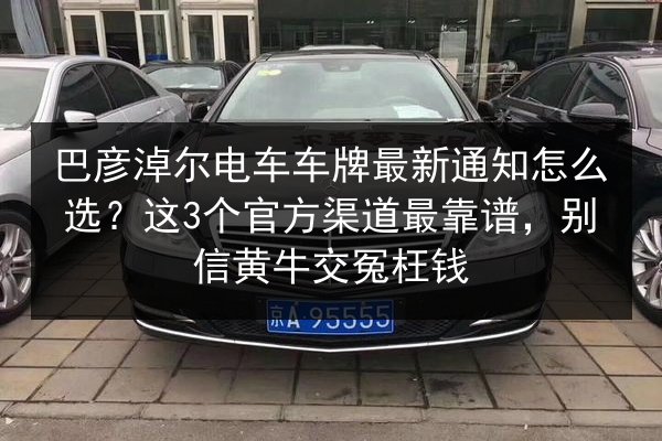 巴彦淖尔电车车牌最新通知怎么选？这3个官方渠道最靠谱，别信黄牛交冤枉钱