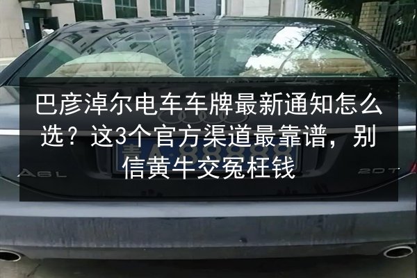 巴彦淖尔电车车牌最新通知怎么选?这3个官方渠道最靠谱,别信黄牛交冤枉钱 第3张 巴彦淖尔电车车牌最新通知怎么选?这3个官方渠道最靠谱,别信黄牛交冤枉钱 第3张