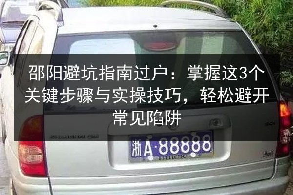 邵阳避坑指南过户:掌握这3个关键步骤与实操技巧,轻松避开常见陷阱 第1张 邵阳避坑指南过户:掌握这3个关键步骤与实操技巧,轻松避开常见陷阱 第1张