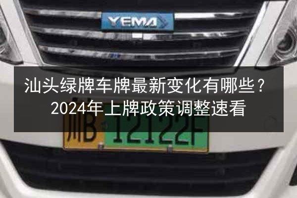 汕头绿牌车牌最新变化有哪些？2024年上牌政策调整速看