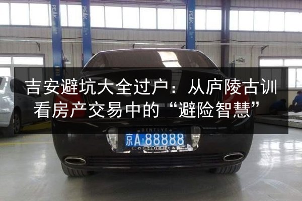 吉安避坑大全过户:从庐陵古训看房产交易中的“避险智慧” 第3张 吉安避坑大全过户:从庐陵古训看房产交易中的“避险智慧” 第3张