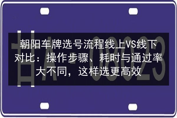 朝阳车牌选号流程线上VS线下对比：操作步骤、耗时与通过率大不同，这样选更高效