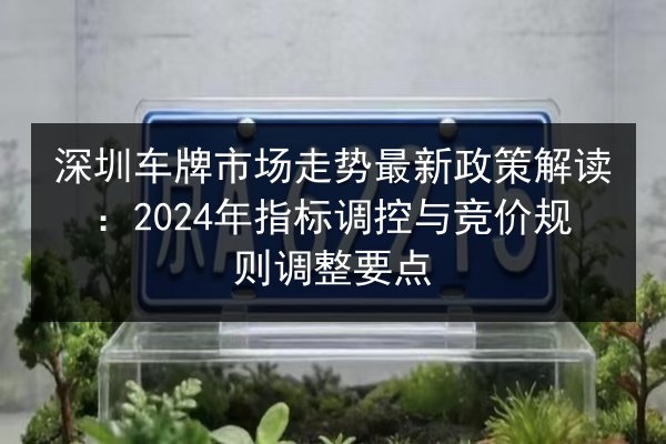 深圳车牌市场走势最新政策解读：2024年指标调控与竞价规则调整要点