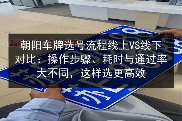 朝阳车牌选号流程线上VS线下对比：操作步骤、耗时与通过率大不同，这样选更高效 第2张