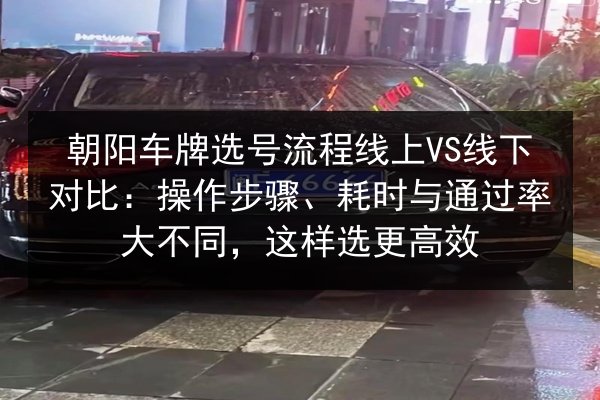 朝阳车牌选号流程线上VS线下对比：操作步骤、耗时与通过率大不同，这样选更高效 第3张