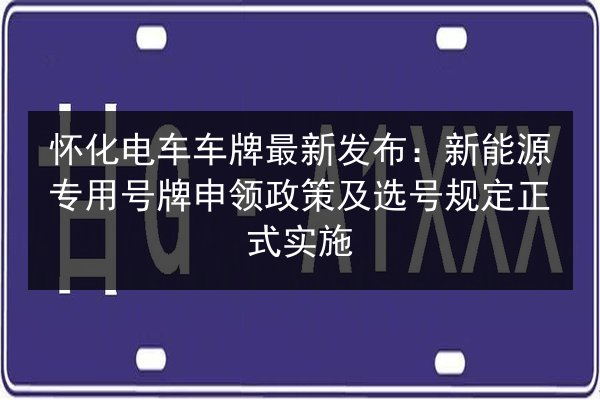 怀化电车车牌最新发布：新能源专用号牌申领政策及选号规定正式实施