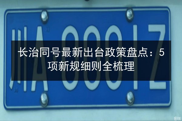 长治同号最新出台政策盘点:5项新规细则全梳理 第3张 长治同号最新出台政策盘点:5项新规细则全梳理 第3张