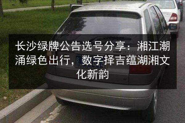 长沙绿牌公告选号分享:湘江潮涌绿色出行,数字择吉蕴湖湘文化新韵 第2张 长沙绿牌公告选号分享:湘江潮涌绿色出行,数字择吉蕴湖湘文化新韵 第2张