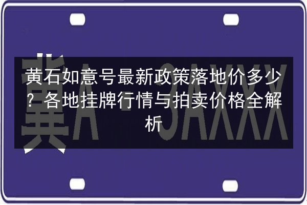 黄石如意号最新政策落地价多少？各地挂牌行情与拍卖价格全解析