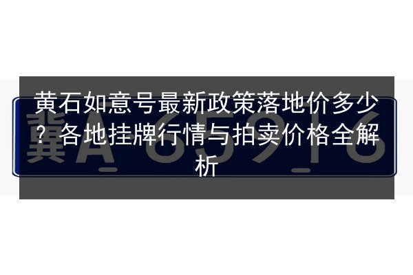 黄石如意号最新政策落地价多少？各地挂牌行情与拍卖价格全解析 第3张