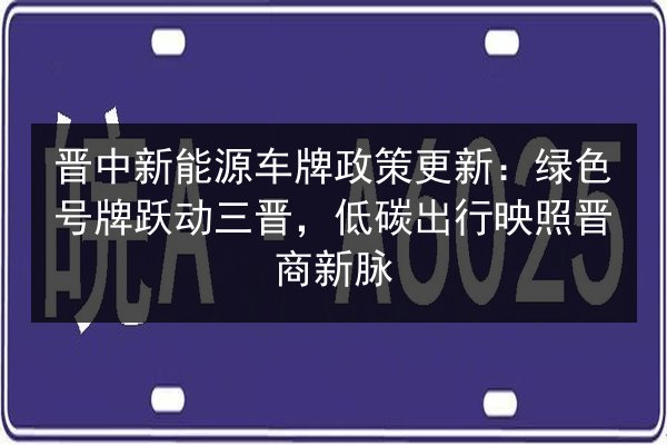晋中新能源车牌政策更新：绿色号牌跃动三晋，低碳出行映照晋商新脉