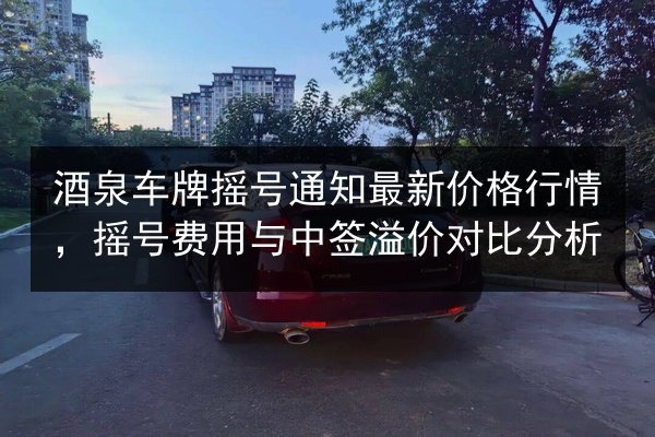 酒泉车牌摇号通知最新价格行情，摇号费用与中签溢价对比分析