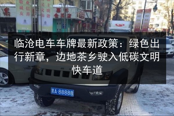 临沧电车车牌最新政策:绿色出行新章,边地茶乡驶入低碳文明快车道 第3张 临沧电车车牌最新政策:绿色出行新章,边地茶乡驶入低碳文明快车道 第3张