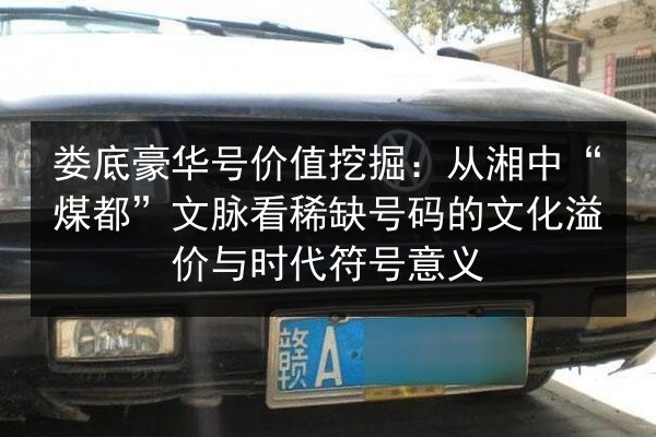 娄底豪华号价值挖掘：从湘中“煤都”文脉看稀缺号码的文化溢价与时代符号意义
